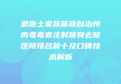 恩施土家族苗族自治州肉毒毒素注射腋臭去除医院排名前十及口碑技术解析