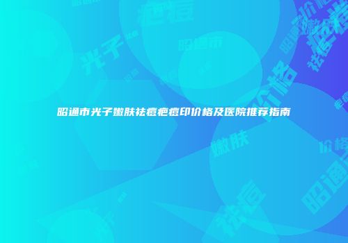 昭通市光子嫩肤祛痘疤痘印价格及医院推荐指南