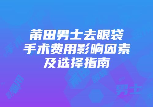 莆田男士去眼袋手术费用影响因素及选择指南