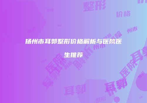 扬州市耳郭整形价格解析与医院医生推荐