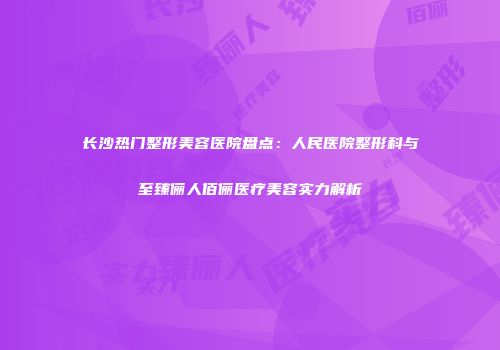 长沙热门整形美容医院盘点：人民医院整形科与至臻俪人佰俪医疗美容实力解析