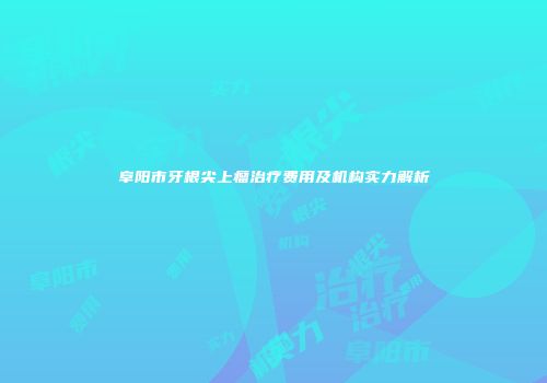 阜阳市牙根尖上瘤治疗费用及机构实力解析