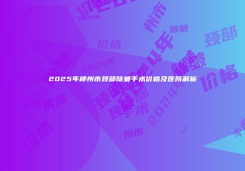 2025年柳州市颈部除皱手术价格及医院解析