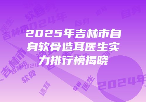 2025年吉林市自身软骨造耳医生实力排行榜揭晓