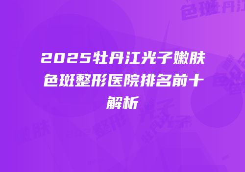 2025牡丹江光子嫩肤色斑整形医院排名前十解析