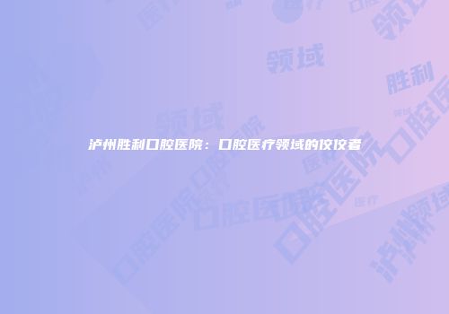 泸州胜利口腔医院：口腔医疗领域的佼佼者