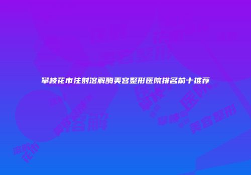 攀枝花市注射溶解酶美容整形医院排名前十推荐