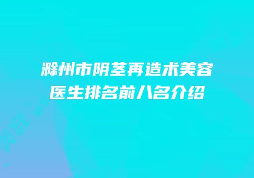 滁州市阴茎再造术美容医生排名前八名介绍