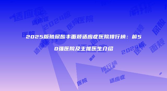2025版玻尿酸丰面颊适应症医院排行榜：前50强医院及主推医生介绍