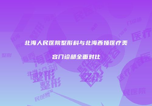 北海人民医院整形科与北海西娅医疗美容门诊部全面对比