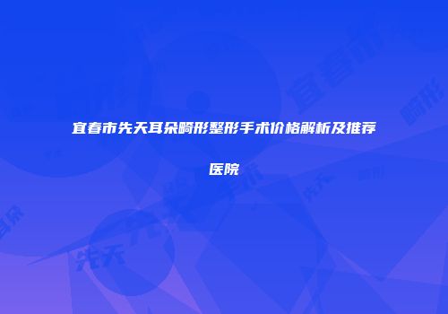 宜春市先天耳朵畸形整形手术价格解析及推荐医院