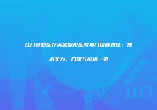 江门梦想医疗美容整形医院与门诊部对比：技术实力、口碑与价格一览