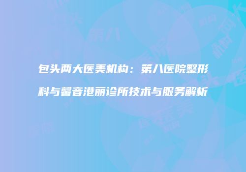包头两大医美机构：第八医院整形科与馨音港丽诊所技术与服务解析