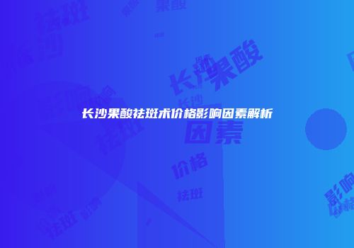 长沙果酸祛斑术价格影响因素解析