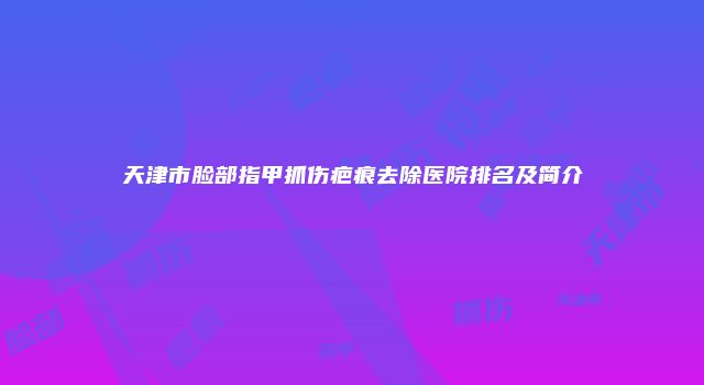 天津市脸部指甲抓伤疤痕去除医院排名及简介