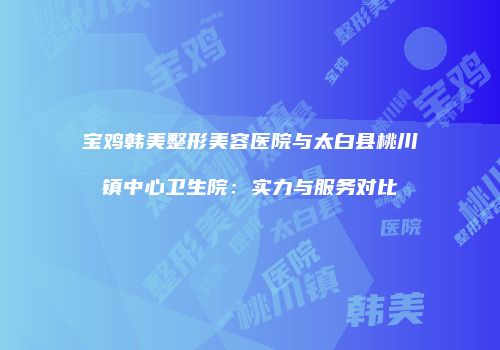 宝鸡韩美整形美容医院与太白县桃川镇中心卫生院：实力与服务对比