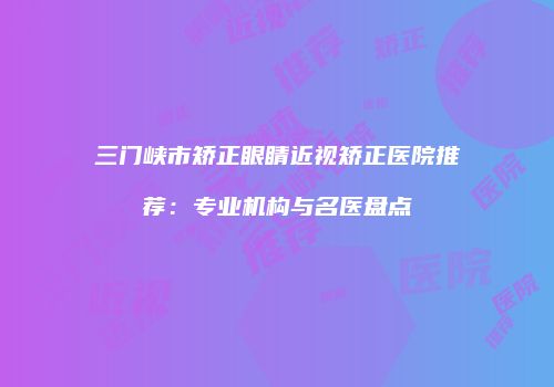 三门峡市矫正眼睛近视矫正医院推荐：专业机构与名医盘点