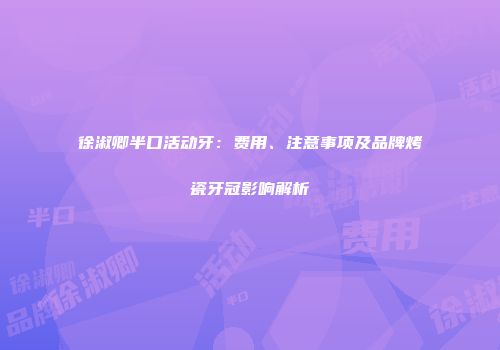 徐淑卿半口活动牙：费用、注意事项及品牌烤瓷牙冠影响解析
