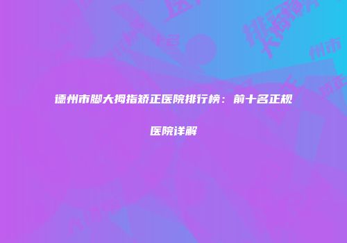 德州市脚大拇指矫正医院排行榜：前十名正规医院详解