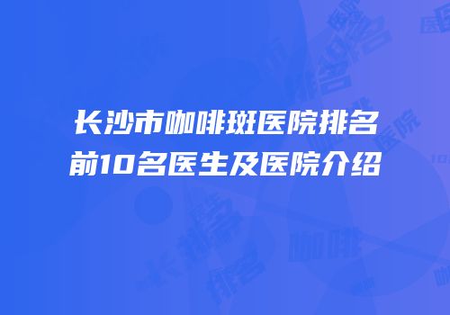 长沙市咖啡斑医院排名前10名医生及医院介绍