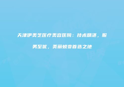 天津伊美芝医疗美容医院：技术精湛，服务至优，美丽蜕变首选之地