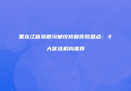 黑龙江省鼻唇沟皱纹修复医院盘点：十大优选机构推荐