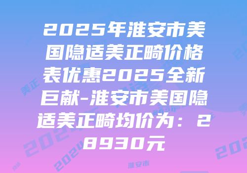 2025年淮安市美国隐适美正畸价格表优惠2025全新巨献-淮安市美国隐适美正畸均价为：28930元