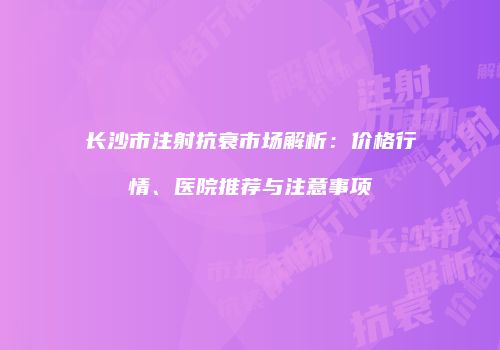 长沙市注射抗衰市场解析：价格行情、医院推荐与注意事项