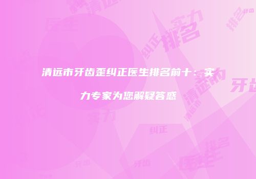 清远市牙齿歪纠正医生排名前十：实力专家为您解疑答惑