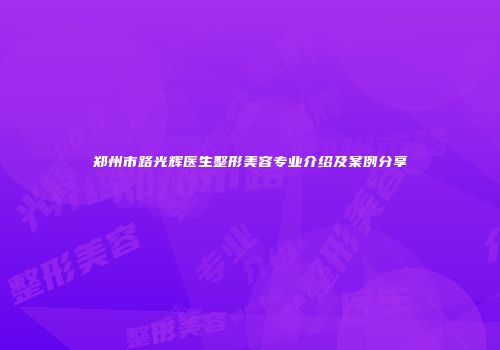 郑州市路光辉医生整形美容专业介绍及案例分享