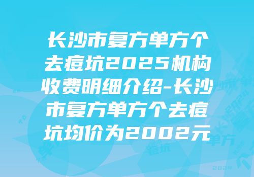 长沙市复方单方个去痘坑2025机构收费明细介绍-长沙市复方单方个去痘坑均价为2002元