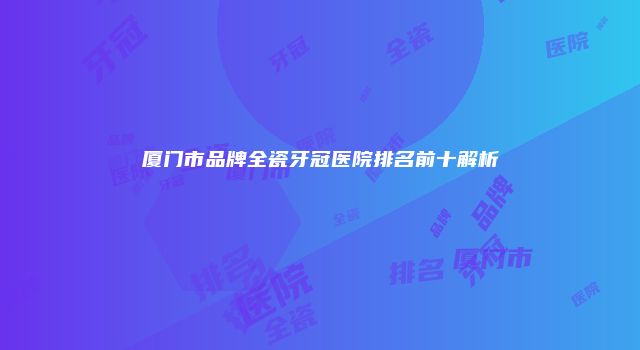 厦门市品牌全瓷牙冠医院排名前十解析