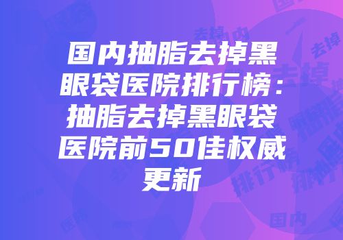 国内抽脂去掉黑眼袋医院排行榜：抽脂去掉黑眼袋医院前50佳权威更新