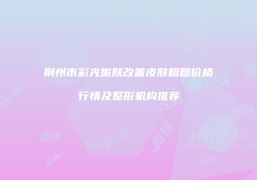 荆州市彩光嫩肤改善皮肤粗糙价格行情及整形机构推荐