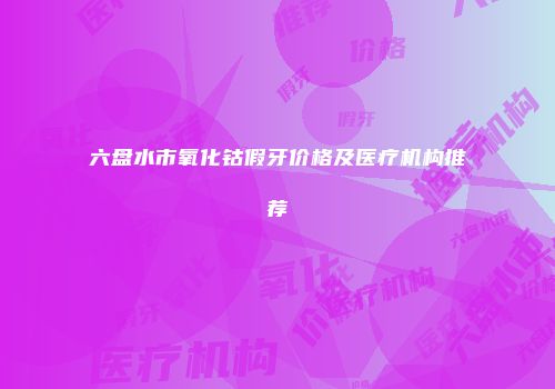 六盘水市氧化钴假牙价格及医疗机构推荐