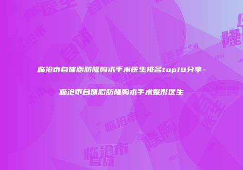 临沧市自体脂肪隆胸术手术医生排名top10分享-临沧市自体脂肪隆胸术手术整形医生