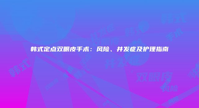 韩式定点双眼皮手术：风险、并发症及护理指南