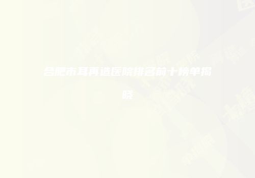 合肥市耳再造医院排名前十榜单揭晓