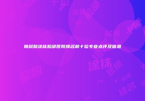 玻尿酸涂抹脸部医院排名前十位专业点评及信息