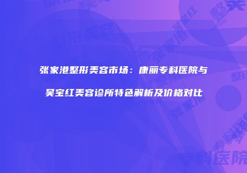 张家港整形美容市场：康丽专科医院与吴宝红美容诊所特色解析及价格对比