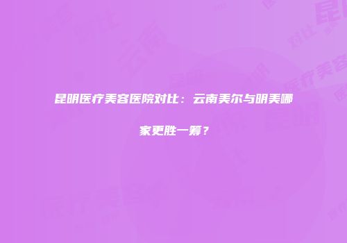 昆明医疗美容医院对比：云南美尔与明美哪家更胜一筹？