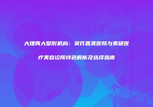 大理两大整形机构：吴氏嘉美医院与素研医疗美容诊所特色解析及选择指南