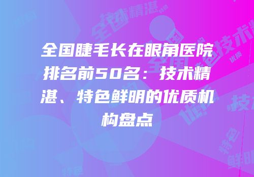 全国睫毛长在眼角医院排名前50名：技术精湛、特色鲜明的优质机构盘点