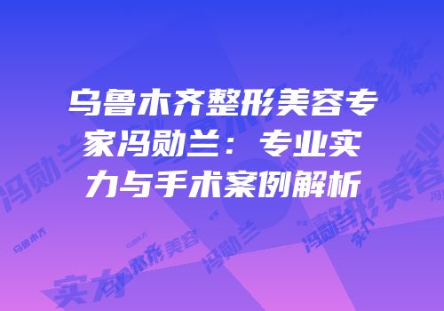乌鲁木齐整形美容专家冯勋兰：专业实力与手术案例解析