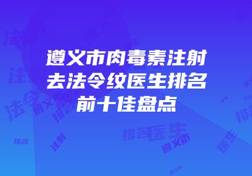 遵义市肉毒素注射去法令纹医生排名前十佳盘点