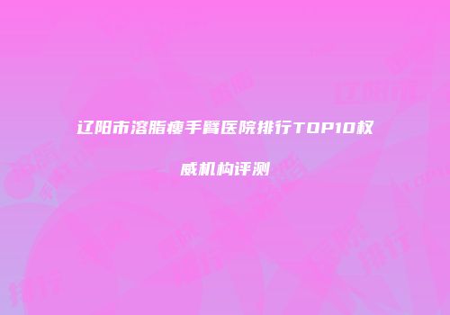 辽阳市溶脂瘦手臂医院排行TOP10权威机构评测