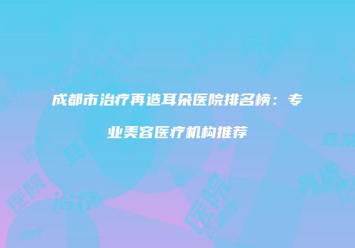 成都市治疗再造耳朵医院排名榜：专业美容医疗机构推荐