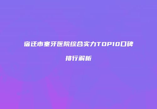 宿迁市塞牙医院综合实力TOP10口碑排行解析