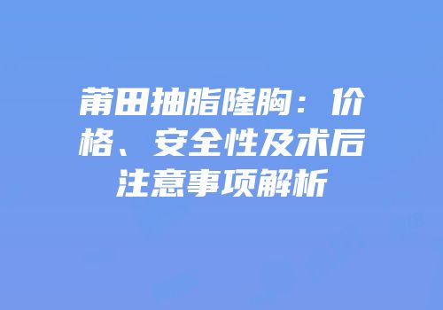 莆田抽脂隆胸：价格、安全性及术后注意事项解析