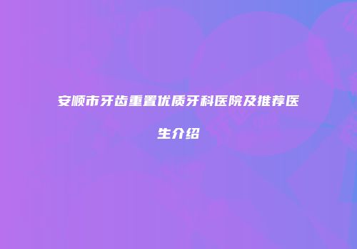 安顺市牙齿重置优质牙科医院及推荐医生介绍